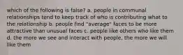 which of the following is false? a. people in communal relationships tend to keep track of who is contributing what to the relationship b. people find "average" faces to be more attractive than unusual faces c. people like others who like them d. the more we see and interact with people, the more we will like them