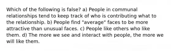 Which of the following is false? a) People in communal relationships tend to keep track of who is contributing what to the relationship. b) People find "average" faces to be more attractive than unusual faces. c) People like others who like them. d) The more we see and interact with people, the more we will like them.