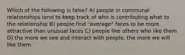 Which of the following is false? A) people in communal relationships tend to keep track of who is contributing what to the relationship B) people find "average" faces to be more attractive than unusual faces C) people like others who like them D) the more we see and interact with people, the more we will like them