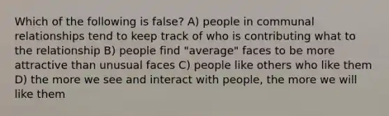 Which of the following is false? A) people in communal relationships tend to keep track of who is contributing what to the relationship B) people find "average" faces to be more attractive than unusual faces C) people like others who like them D) the more we see and interact with people, the more we will like them