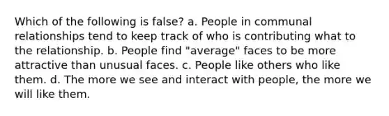 Which of the following is false? a. People in communal relationships tend to keep track of who is contributing what to the relationship. b. People find "average" faces to be more attractive than unusual faces. c. People like others who like them. d. The more we see and interact with people, the more we will like them.