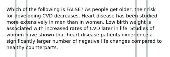 Which of the following is FALSE? As people get older, their risk for developing CVD decreases. Heart disease has been studied more extensively in men than in women. Low birth weight is associated with increased rates of CVD later in life. Studies of women have shown that heart disease patients experience a significantly larger number of negative life changes compared to healthy counterparts.