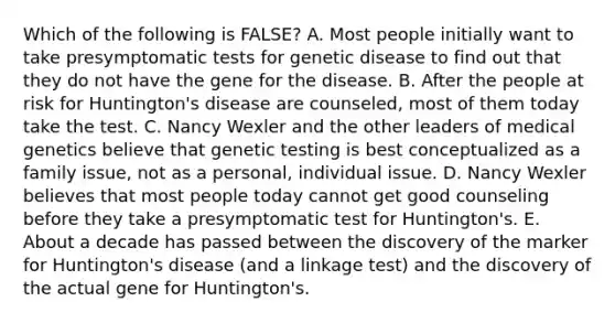 Which of the following is FALSE? A. Most people initially want to take presymptomatic tests for genetic disease to find out that they do not have the gene for the disease. B. After the people at risk for Huntington's disease are counseled, most of them today take the test. C. Nancy Wexler and the other leaders of medical genetics believe that genetic testing is best conceptualized as a family issue, not as a personal, individual issue. D. Nancy Wexler believes that most people today cannot get good counseling before they take a presymptomatic test for Huntington's. E. About a decade has passed between the discovery of the marker for Huntington's disease (and a linkage test) and the discovery of the actual gene for Huntington's.