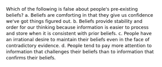 Which of the following is false about people's pre-existing beliefs? a. Beliefs are comforting in that they give us confidence we've got things figured out. b. Beliefs provide stability and order for our thinking because information is easier to process and store when it is consistent with prior beliefs. c. People have an irrational desire to maintain their beliefs even in the face of contradictory evidence. d. People tend to pay more attention to information that challenges their beliefs than to information that confirms their beliefs.