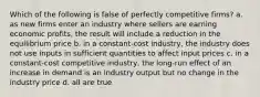 Which of the following is false of perfectly competitive firms? a. as new firms enter an industry where sellers are earning economic profits, the result will include a reduction in the equilibrium price b. in a constant-cost industry, the industry does not use inputs in sufficient quantities to affect input prices c. in a constant-cost competitive industry, the long-run effect of an increase in demand is an industry output but no change in the industry price d. all are true