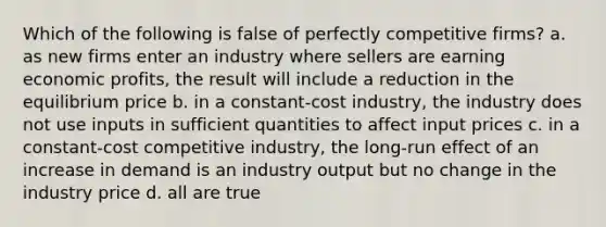 Which of the following is false of perfectly competitive firms? a. as new firms enter an industry where sellers are earning economic profits, the result will include a reduction in the equilibrium price b. in a constant-cost industry, the industry does not use inputs in sufficient quantities to affect input prices c. in a constant-cost competitive industry, the long-run effect of an increase in demand is an industry output but no change in the industry price d. all are true