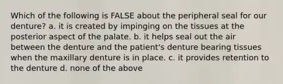 Which of the following is FALSE about the peripheral seal for our denture? a. it is created by impinging on the tissues at the posterior aspect of the palate. b. it helps seal out the air between the denture and the patient's denture bearing tissues when the maxillary denture is in place. c. it provides retention to the denture d. none of the above