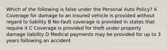 Which of the following is false under the Personal Auto Policy? A Coverage for damage to an insured vehicle is provided without regard to liability B No-fault coverage is provided in states that require it C Coverage is provided for theft under property damage liability D Medical payments may be provided for up to 3 years following an accident