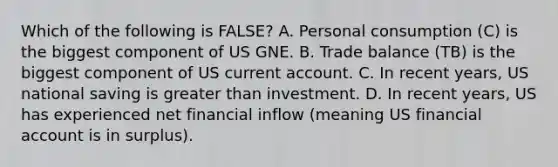 Which of the following is FALSE? A. Personal consumption (C) is the biggest component of US GNE. B. Trade balance (TB) is the biggest component of US current account. C. In recent years, US national saving is <a href='https://www.questionai.com/knowledge/ktgHnBD4o3-greater-than' class='anchor-knowledge'>greater than</a> investment. D. In recent years, US has experienced net financial inflow (meaning US financial account is in surplus).