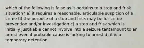 which of the following is false as it pertains to a stop and frisk situation? a) it requires a reasonable, articulable suspicion of a crime b) the purpose of a stop and frisk may be for crime prevention and/or investigation c) a stop and frisk which is initially justifiable cannot involve into a seizure tantamount to an arrest even if probable cause is lacking to arrest d) it is a temporary detention