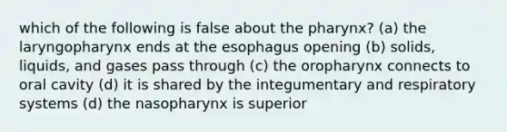 which of the following is false about the pharynx? (a) the laryngopharynx ends at the esophagus opening (b) solids, liquids, and gases pass through (c) the oropharynx connects to oral cavity (d) it is shared by the integumentary and respiratory systems (d) the nasopharynx is superior