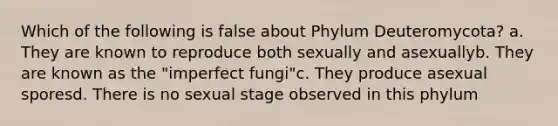 Which of the following is false about Phylum Deuteromycota? a. They are known to reproduce both sexually and asexuallyb. They are known as the "imperfect fungi"c. They produce asexual sporesd. There is no sexual stage observed in this phylum