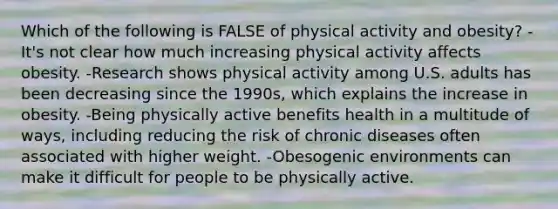 Which of the following is FALSE of physical activity and obesity? -It's not clear how much increasing physical activity affects obesity. -Research shows physical activity among U.S. adults has been decreasing since the 1990s, which explains the increase in obesity. -Being physically active benefits health in a multitude of ways, including reducing the risk of chronic diseases often associated with higher weight. -Obesogenic environments can make it difficult for people to be physically active.