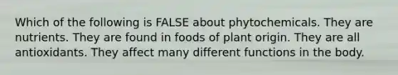 Which of the following is FALSE about phytochemicals. They are nutrients. They are found in foods of plant origin. They are all antioxidants. They affect many different functions in the body.