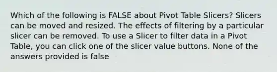 Which of the following is FALSE about Pivot Table Slicers? Slicers can be moved and resized. The effects of filtering by a particular slicer can be removed. To use a Slicer to filter data in a Pivot Table, you can click one of the slicer value buttons. None of the answers provided is false