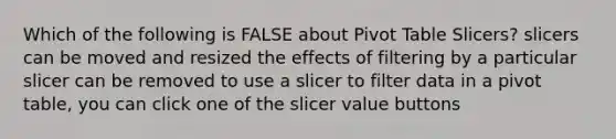 Which of the following is FALSE about Pivot Table Slicers? slicers can be moved and resized the effects of filtering by a particular slicer can be removed to use a slicer to filter data in a pivot table, you can click one of the slicer value buttons