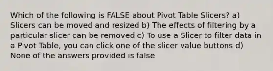 Which of the following is FALSE about Pivot Table Slicers? a) Slicers can be moved and resized b) The effects of filtering by a particular slicer can be removed c) To use a Slicer to filter data in a Pivot Table, you can click one of the slicer value buttons d) None of the answers provided is false