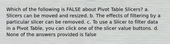 Which of the following is FALSE about Pivot Table Slicers? a. Slicers can be moved and resized. b. The effects of filtering by a particular slicer can be removed. c. To use a Slicer to filter data in a Pivot Table, you can click one of the slicer value buttons. d. None of the answers provided is false