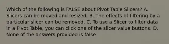 Which of the following is FALSE about Pivot Table Slicers? A. Slicers can be moved and resized. B. The effects of filtering by a particular slicer can be removed. C. To use a Slicer to filter data in a Pivot Table, you can click one of the slicer value buttons. D. None of the answers provided is false