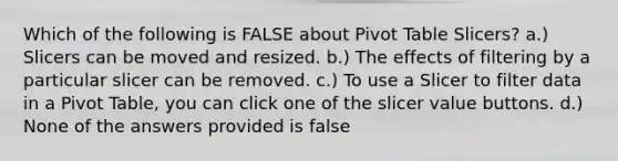 Which of the following is FALSE about Pivot Table Slicers? a.) Slicers can be moved and resized. b.) The effects of filtering by a particular slicer can be removed. c.) To use a Slicer to filter data in a Pivot Table, you can click one of the slicer value buttons. d.) None of the answers provided is false