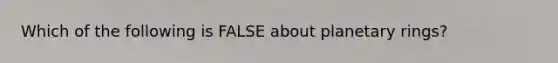Which of the following is FALSE about planetary rings?