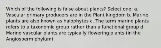 Which of the following is false about plants? Select one: a. Vascular primary producers are in the Plant kingdom b. Marine plants are also known as halophytes c. The term marine plants refers to a taxonomic group rather than a functional group d. Marine vascular plants are typically flowering plants (in the Angiosperm phylum)