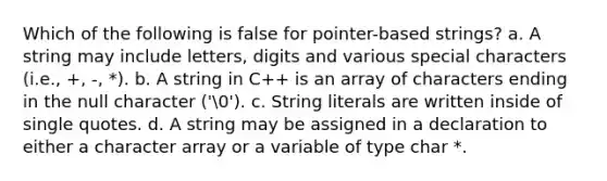 Which of the following is false for pointer-based strings? a. A string may include letters, digits and various special characters (i.e., +, -, *). b. A string in C++ is an array of characters ending in the null character ('0'). c. String literals are written inside of single quotes. d. A string may be assigned in a declaration to either a character array or a variable of type char *.