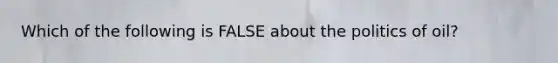 Which of the following is FALSE about the politics of oil?