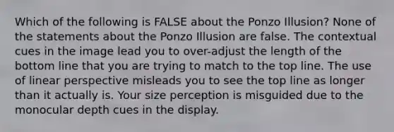 Which of the following is FALSE about the Ponzo Illusion? None of the statements about the Ponzo Illusion are false. The contextual cues in the image lead you to over-adjust the length of the bottom line that you are trying to match to the top line. The use of linear perspective misleads you to see the top line as longer than it actually is. Your size perception is misguided due to the monocular depth cues in the display.