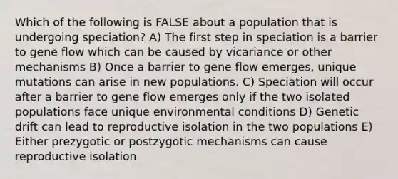 Which of the following is FALSE about a population that is undergoing speciation? A) The first step in speciation is a barrier to gene flow which can be caused by vicariance or other mechanisms B) Once a barrier to gene flow emerges, unique mutations can arise in new populations. C) Speciation will occur after a barrier to gene flow emerges only if the two isolated populations face unique environmental conditions D) Genetic drift can lead to reproductive isolation in the two populations E) Either prezygotic or postzygotic mechanisms can cause reproductive isolation