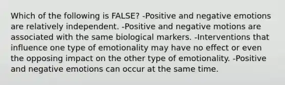 Which of the following is FALSE? -Positive and negative emotions are relatively independent. -Positive and negative motions are associated with the same biological markers. -Interventions that influence one type of emotionality may have no effect or even the opposing impact on the other type of emotionality. -Positive and negative emotions can occur at the same time.