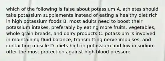 which of the following is false about potassium A. athletes should take potassium supplements instead of eating a healthy diet rich in high potassium foods B. most adults need to boost their potassium intakes, preferably by eating more fruits, vegetables, whole grain breads, and dairy products C. potassium is involved in maintaining fluid balance, transmitting nerve impulses, and contacting muscle D. diets high in potassium and low in sodium offer the most protection against high blood pressure