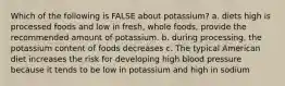 Which of the following is FALSE about potassium? a. diets high is processed foods and low in fresh, whole foods, provide the recommended amount of potassium. b. during processing, the potassium content of foods decreases c. The typical American diet increases the risk for developing high blood pressure because it tends to be low in potassium and high in sodium