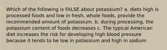 Which of the following is FALSE about potassium? a. diets high is processed foods and low in fresh, whole foods, provide the recommended amount of potassium. b. during processing, the potassium content of foods decreases c. The typical American diet increases the risk for developing high blood pressure because it tends to be low in potassium and high in sodium