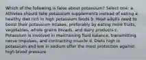 Which of the following is false about potassium? Select one: a. Athletes should take potassium supplements instead of eating a healthy diet rich in high potassium foods b. Most adults need to boost their potassium intakes, preferably by eating more fruits, vegetables, whole grains breads, and dairy products c. Potassium is involved in maintaining fluid balance, transmitting nerve impulses, and contracting muscle d. Diets high in potassium and low in sodium offer the most protection against high blood pressure