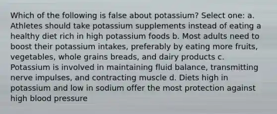 Which of the following is false about potassium? Select one: a. Athletes should take potassium supplements instead of eating a healthy diet rich in high potassium foods b. Most adults need to boost their potassium intakes, preferably by eating more fruits, vegetables, whole grains breads, and dairy products c. Potassium is involved in maintaining fluid balance, transmitting nerve impulses, and contracting muscle d. Diets high in potassium and low in sodium offer the most protection against high blood pressure