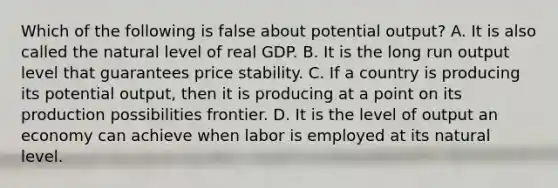 Which of the following is false about potential output? A. It is also called the natural level of real GDP. B. It is the long run output level that guarantees price stability. C. If a country is producing its potential output, then it is producing at a point on its production possibilities frontier. D. It is the level of output an economy can achieve when labor is employed at its natural level.