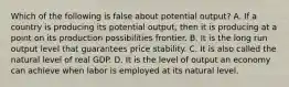 Which of the following is false about potential output? A. If a country is producing its potential output, then it is producing at a point on its production possibilities frontier. B. It is the long run output level that guarantees price stability. C. It is also called the natural level of real GDP. D. It is the level of output an economy can achieve when labor is employed at its natural level.