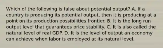 Which of the following is false about potential output? A. If a country is producing its potential output, then it is producing at a point on its production possibilities frontier. B. It is the long run output level that guarantees price stability. C. It is also called the natural level of real GDP. D. It is the level of output an economy can achieve when labor is employed at its natural level.