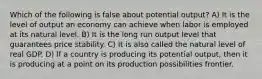 Which of the following is false about potential output? A) It is the level of output an economy can achieve when labor is employed at its natural level. B) It is the long run output level that guarantees price stability. C) It is also called the natural level of real GDP. D) If a country is producing its potential output, then it is producing at a point on its production possibilities frontier.