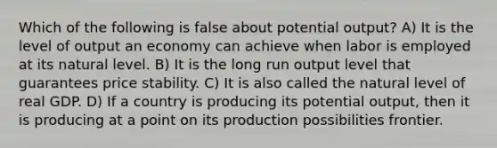 Which of the following is false about potential output? A) It is the level of output an economy can achieve when labor is employed at its natural level. B) It is the long run output level that guarantees price stability. C) It is also called the natural level of real GDP. D) If a country is producing its potential output, then it is producing at a point on its production possibilities frontier.