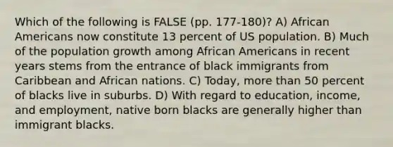 Which of the following is FALSE (pp. 177-180)? A) African Americans now constitute 13 percent of US population. B) Much of the population growth among African Americans in recent years stems from the entrance of black immigrants from Caribbean and African nations. C) Today, more than 50 percent of blacks live in suburbs. D) With regard to education, income, and employment, native born blacks are generally higher than immigrant blacks.