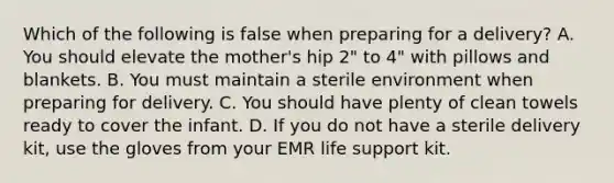 Which of the following is false when preparing for a delivery? A. You should elevate the mother's hip 2" to 4" with pillows and blankets. B. You must maintain a sterile environment when preparing for delivery. C. You should have plenty of clean towels ready to cover the infant. D. If you do not have a sterile delivery kit, use the gloves from your EMR life support kit.