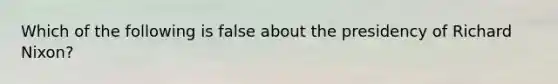 Which of the following is false about the presidency of Richard Nixon?