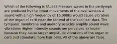 Which of the following is FALSE? Pressure waves in the perilymph are produced by the in/out movements of the oval window A sound with a high frequency of 16,000hz would cause vibration of the organ of corti near the far end of the cochlear duct. The tympanic membrane and auditory ossicles amplify sound wave vibrations Higher intensity sounds are perceived as louder because they cause larger amplitude vibrations of the organ or corti and stimulate more hair cells. All of the above are false.