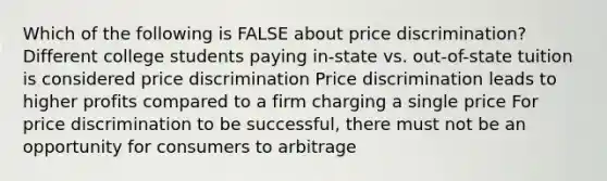 Which of the following is FALSE about price discrimination? Different college students paying in-state vs. out-of-state tuition is considered price discrimination Price discrimination leads to higher profits compared to a firm charging a single price For price discrimination to be successful, there must not be an opportunity for consumers to arbitrage