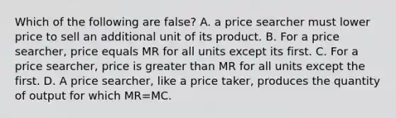 Which of the following are false? A. a price searcher must lower price to sell an additional unit of its product. B. For a price searcher, price equals MR for all units except its first. C. For a price searcher, price is greater than MR for all units except the first. D. A price searcher, like a price taker, produces the quantity of output for which MR=MC.