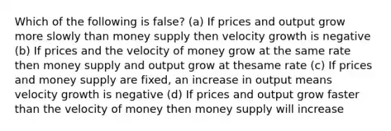 Which of the following is false? (a) If prices and output grow more slowly than money supply then velocity growth is negative (b) If prices and the velocity of money grow at the same rate then money supply and output grow at thesame rate (c) If prices and money supply are fixed, an increase in output means velocity growth is negative (d) If prices and output grow faster than the velocity of money then money supply will increase