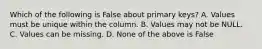 Which of the following is False about primary keys? A. Values must be unique within the column. B. Values may not be NULL. C. Values can be missing. D. None of the above is False