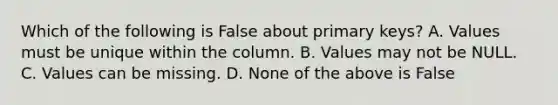 Which of the following is False about primary keys? A. Values must be unique within the column. B. Values may not be NULL. C. Values can be missing. D. None of the above is False